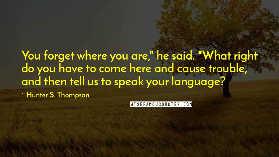 Hunter S. Thompson Quotes: You forget where you are," he said. "What right do you have to come here and cause trouble, and then tell us to speak your language?