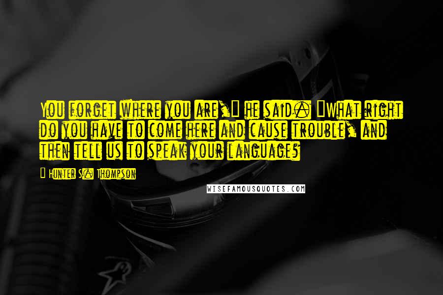 Hunter S. Thompson Quotes: You forget where you are," he said. "What right do you have to come here and cause trouble, and then tell us to speak your language?