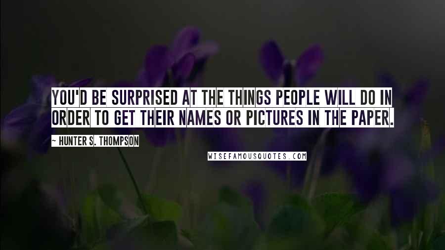 Hunter S. Thompson Quotes: You'd be surprised at the things people will do in order to get their names or pictures in the paper.