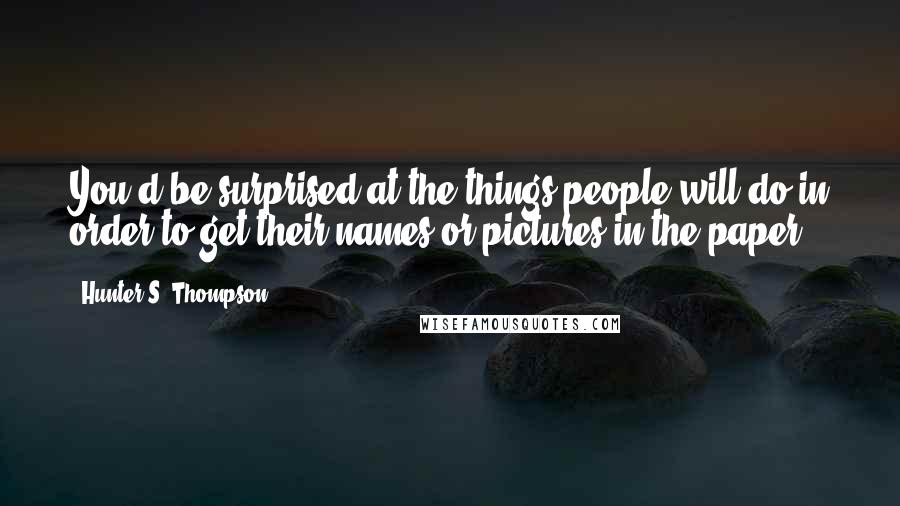Hunter S. Thompson Quotes: You'd be surprised at the things people will do in order to get their names or pictures in the paper.