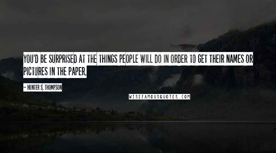 Hunter S. Thompson Quotes: You'd be surprised at the things people will do in order to get their names or pictures in the paper.