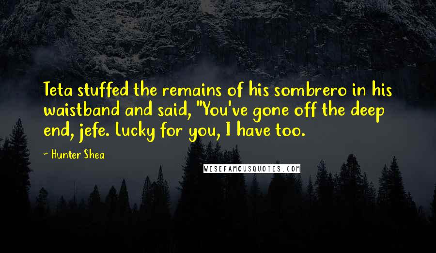 Hunter Shea Quotes: Teta stuffed the remains of his sombrero in his waistband and said, "You've gone off the deep end, jefe. Lucky for you, I have too.