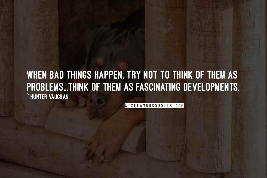 Hunter Vaughan Quotes: When bad things happen, try not to think of them as problems...think of them as fascinating developments.