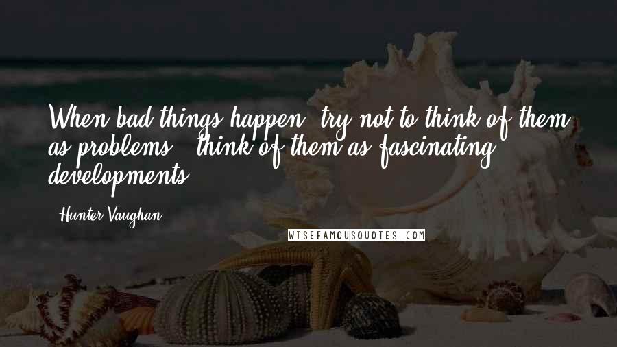 Hunter Vaughan Quotes: When bad things happen, try not to think of them as problems...think of them as fascinating developments.