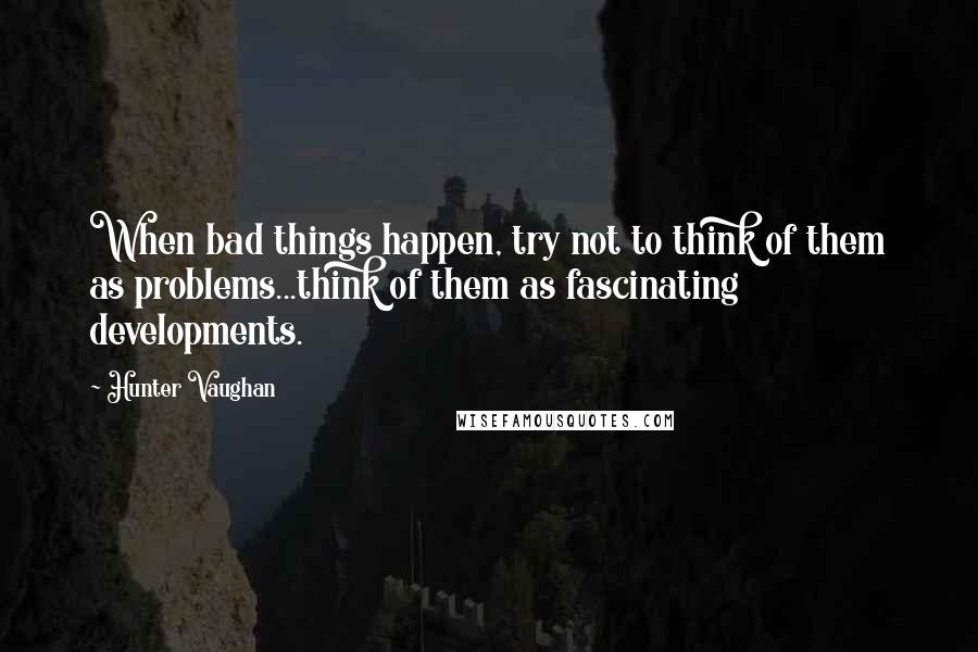 Hunter Vaughan Quotes: When bad things happen, try not to think of them as problems...think of them as fascinating developments.