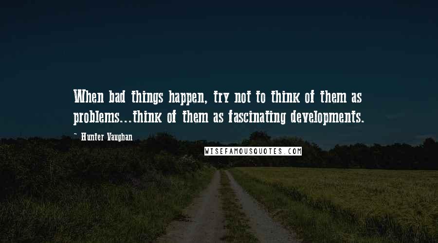 Hunter Vaughan Quotes: When bad things happen, try not to think of them as problems...think of them as fascinating developments.