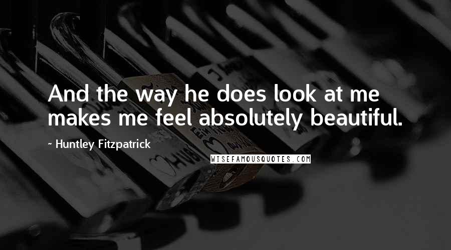 Huntley Fitzpatrick Quotes: And the way he does look at me makes me feel absolutely beautiful.