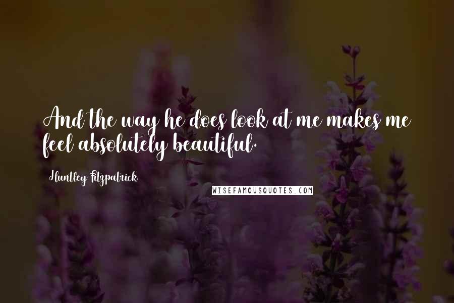 Huntley Fitzpatrick Quotes: And the way he does look at me makes me feel absolutely beautiful.
