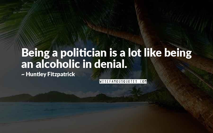 Huntley Fitzpatrick Quotes: Being a politician is a lot like being an alcoholic in denial.