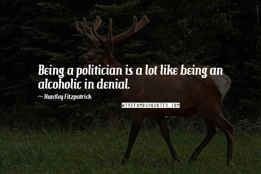 Huntley Fitzpatrick Quotes: Being a politician is a lot like being an alcoholic in denial.