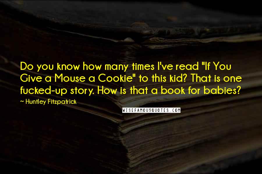 Huntley Fitzpatrick Quotes: Do you know how many times I've read "If You Give a Mouse a Cookie" to this kid? That is one fucked-up story. How is that a book for babies?