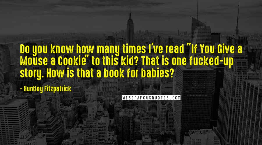 Huntley Fitzpatrick Quotes: Do you know how many times I've read "If You Give a Mouse a Cookie" to this kid? That is one fucked-up story. How is that a book for babies?