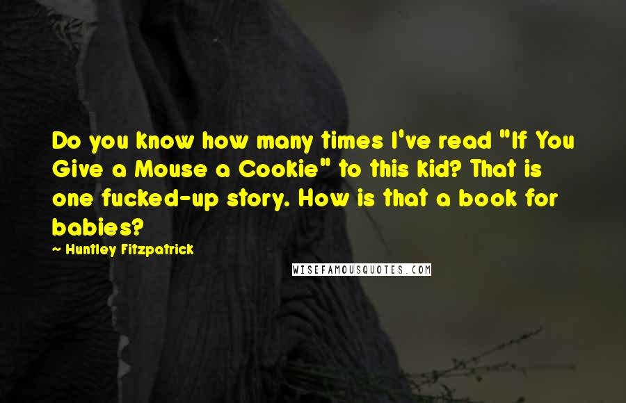 Huntley Fitzpatrick Quotes: Do you know how many times I've read "If You Give a Mouse a Cookie" to this kid? That is one fucked-up story. How is that a book for babies?