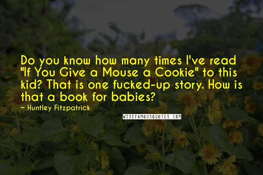 Huntley Fitzpatrick Quotes: Do you know how many times I've read "If You Give a Mouse a Cookie" to this kid? That is one fucked-up story. How is that a book for babies?