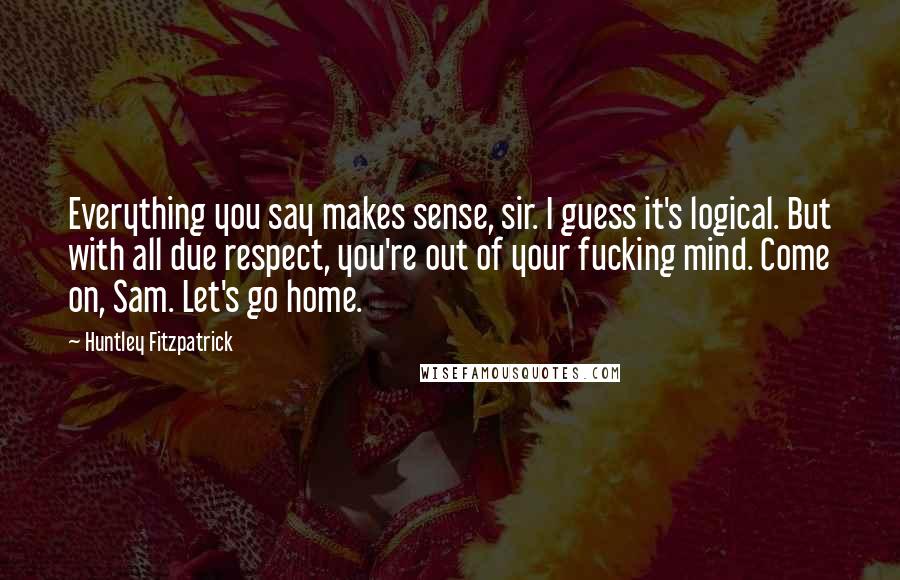 Huntley Fitzpatrick Quotes: Everything you say makes sense, sir. I guess it's logical. But with all due respect, you're out of your fucking mind. Come on, Sam. Let's go home.