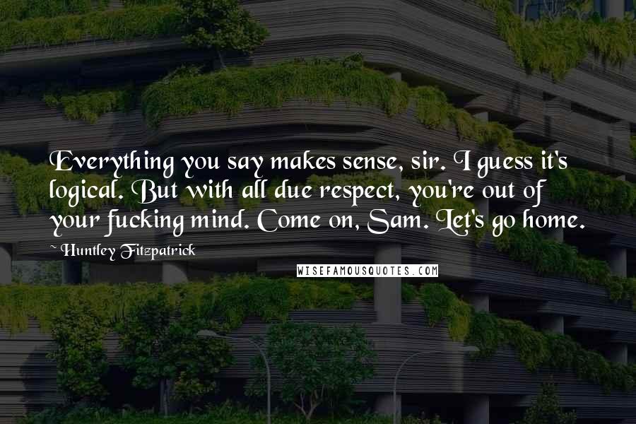 Huntley Fitzpatrick Quotes: Everything you say makes sense, sir. I guess it's logical. But with all due respect, you're out of your fucking mind. Come on, Sam. Let's go home.