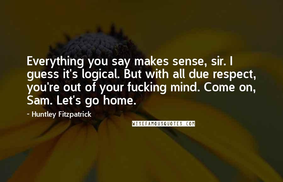 Huntley Fitzpatrick Quotes: Everything you say makes sense, sir. I guess it's logical. But with all due respect, you're out of your fucking mind. Come on, Sam. Let's go home.