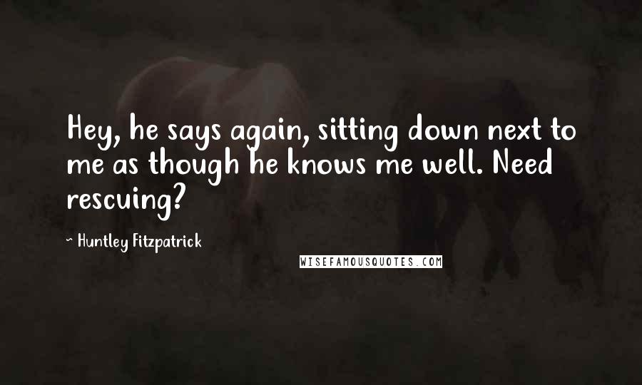 Huntley Fitzpatrick Quotes: Hey, he says again, sitting down next to me as though he knows me well. Need rescuing?