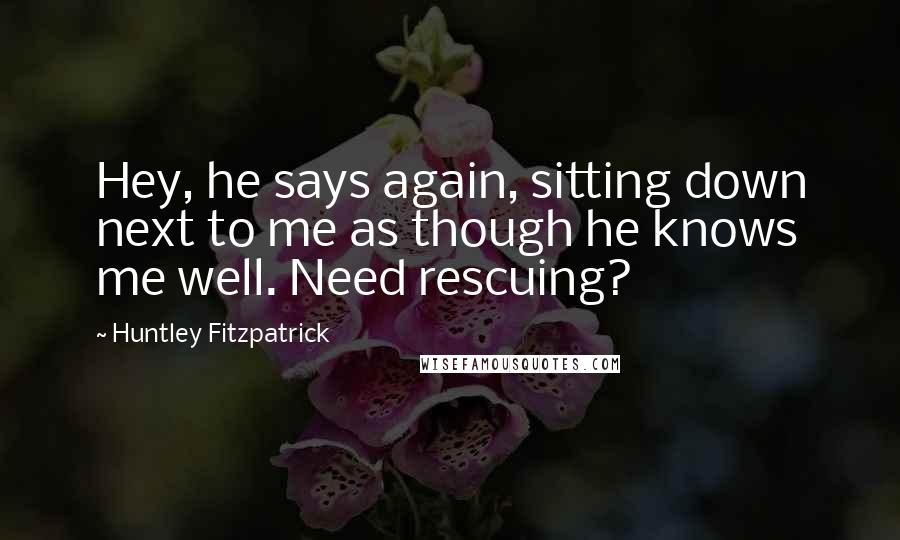 Huntley Fitzpatrick Quotes: Hey, he says again, sitting down next to me as though he knows me well. Need rescuing?