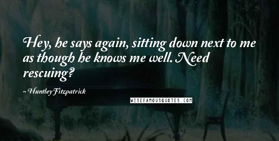 Huntley Fitzpatrick Quotes: Hey, he says again, sitting down next to me as though he knows me well. Need rescuing?