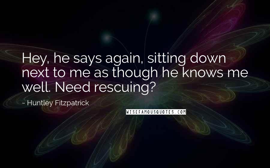 Huntley Fitzpatrick Quotes: Hey, he says again, sitting down next to me as though he knows me well. Need rescuing?
