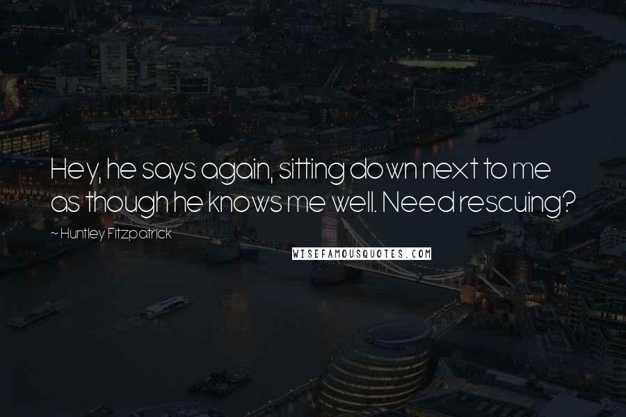 Huntley Fitzpatrick Quotes: Hey, he says again, sitting down next to me as though he knows me well. Need rescuing?