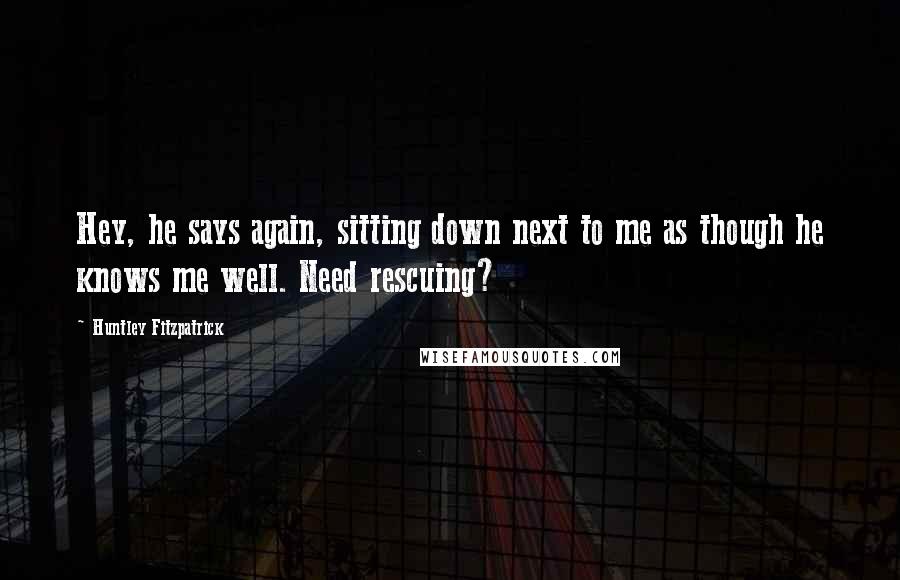 Huntley Fitzpatrick Quotes: Hey, he says again, sitting down next to me as though he knows me well. Need rescuing?