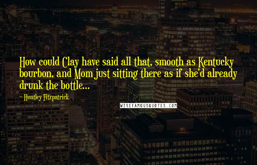 Huntley Fitzpatrick Quotes: How could Clay have said all that, smooth as Kentucky bourbon, and Mom just sitting there as if she'd already drunk the bottle...