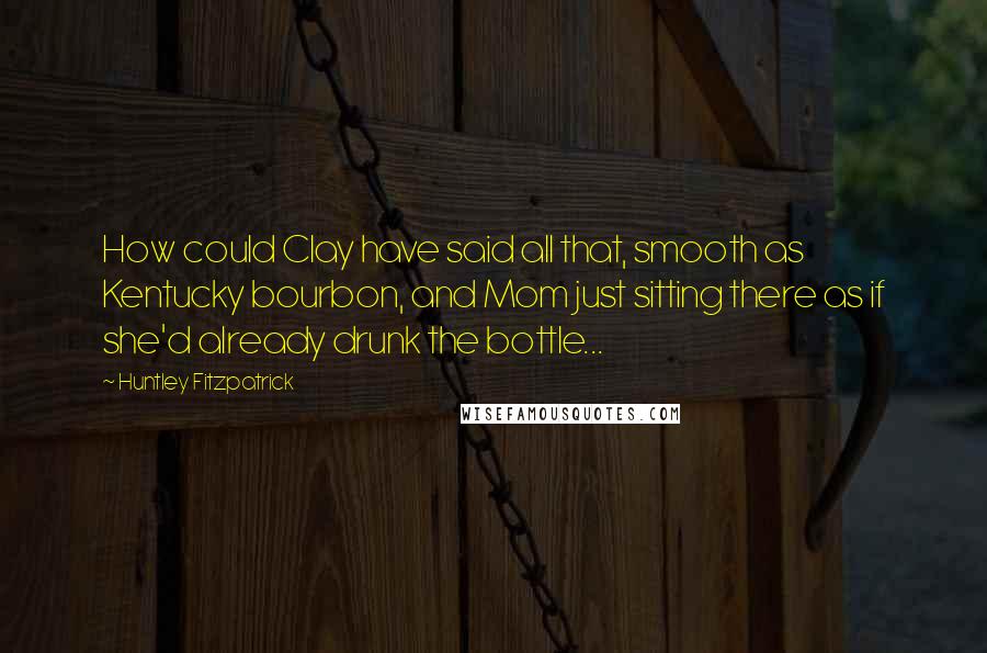 Huntley Fitzpatrick Quotes: How could Clay have said all that, smooth as Kentucky bourbon, and Mom just sitting there as if she'd already drunk the bottle...