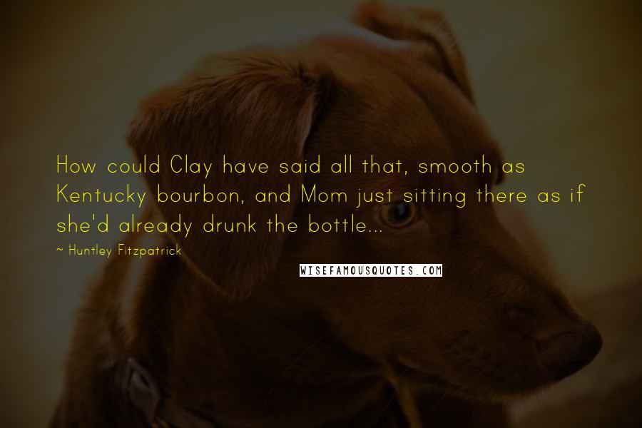 Huntley Fitzpatrick Quotes: How could Clay have said all that, smooth as Kentucky bourbon, and Mom just sitting there as if she'd already drunk the bottle...