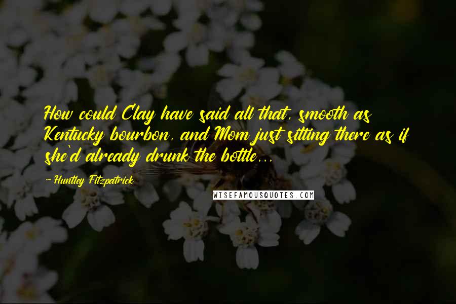 Huntley Fitzpatrick Quotes: How could Clay have said all that, smooth as Kentucky bourbon, and Mom just sitting there as if she'd already drunk the bottle...
