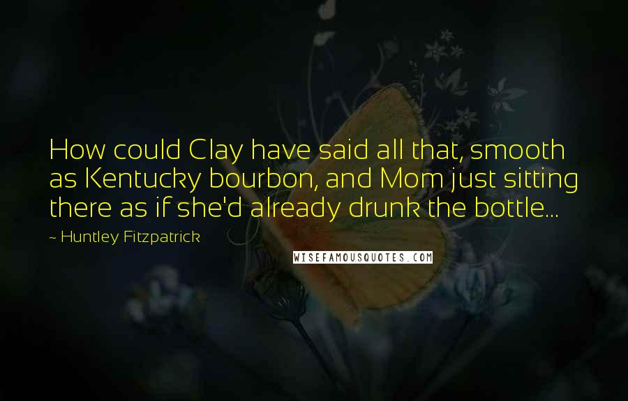 Huntley Fitzpatrick Quotes: How could Clay have said all that, smooth as Kentucky bourbon, and Mom just sitting there as if she'd already drunk the bottle...