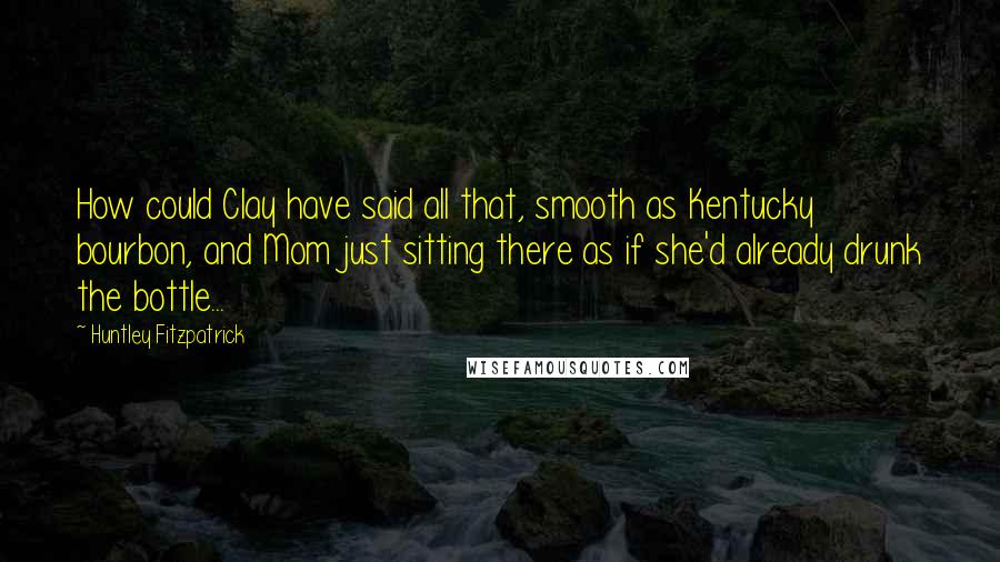 Huntley Fitzpatrick Quotes: How could Clay have said all that, smooth as Kentucky bourbon, and Mom just sitting there as if she'd already drunk the bottle...