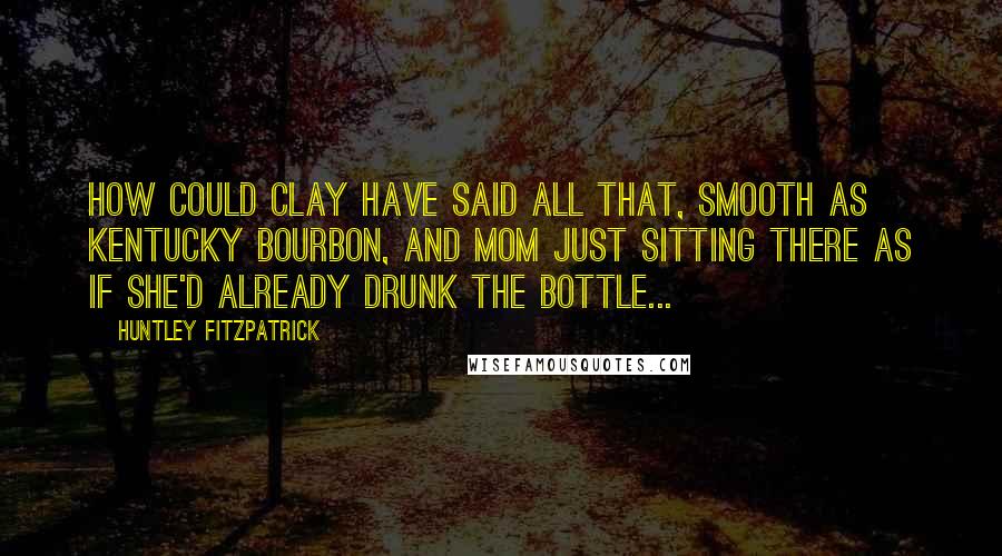 Huntley Fitzpatrick Quotes: How could Clay have said all that, smooth as Kentucky bourbon, and Mom just sitting there as if she'd already drunk the bottle...