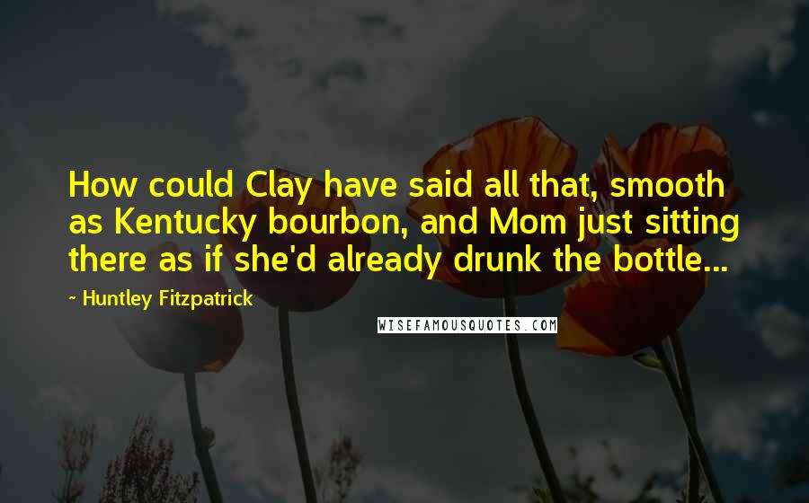 Huntley Fitzpatrick Quotes: How could Clay have said all that, smooth as Kentucky bourbon, and Mom just sitting there as if she'd already drunk the bottle...