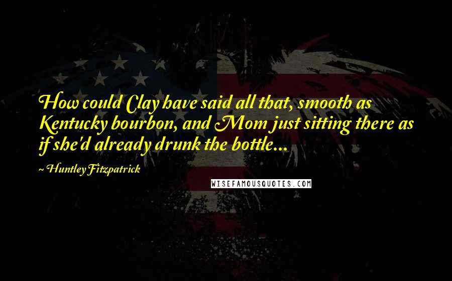 Huntley Fitzpatrick Quotes: How could Clay have said all that, smooth as Kentucky bourbon, and Mom just sitting there as if she'd already drunk the bottle...
