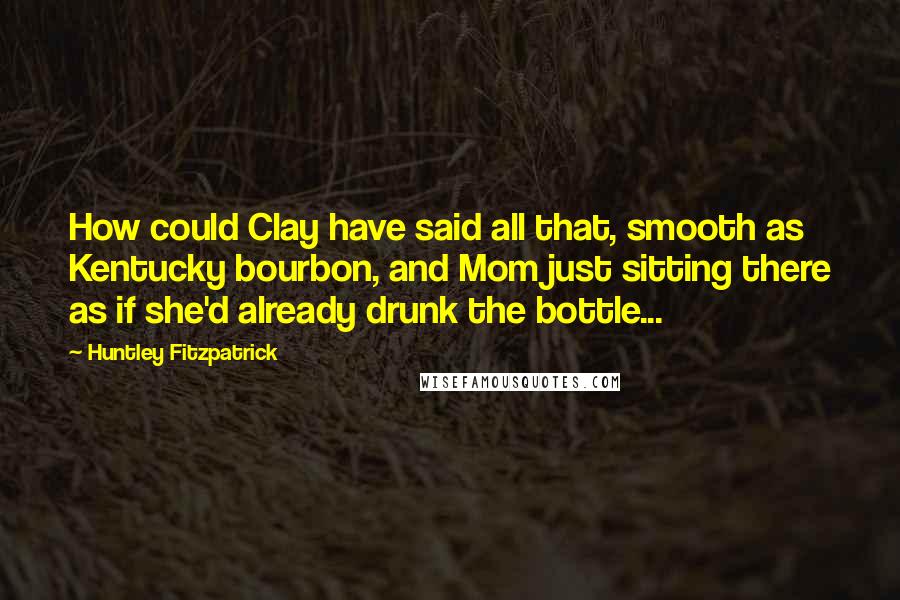 Huntley Fitzpatrick Quotes: How could Clay have said all that, smooth as Kentucky bourbon, and Mom just sitting there as if she'd already drunk the bottle...