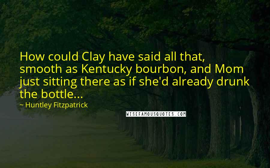 Huntley Fitzpatrick Quotes: How could Clay have said all that, smooth as Kentucky bourbon, and Mom just sitting there as if she'd already drunk the bottle...