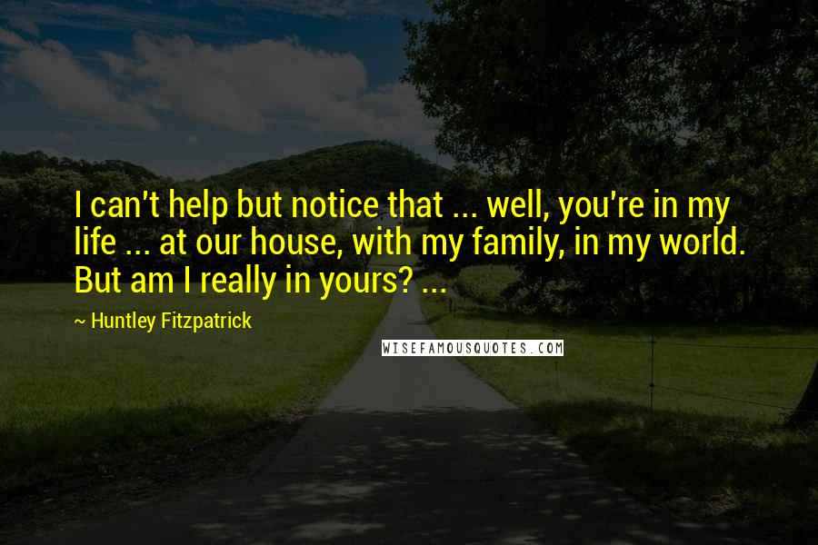Huntley Fitzpatrick Quotes: I can't help but notice that ... well, you're in my life ... at our house, with my family, in my world. But am I really in yours? ...