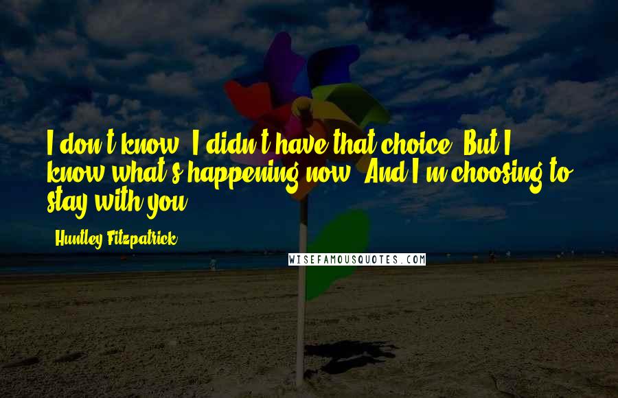 Huntley Fitzpatrick Quotes: I don't know. I didn't have that choice. But I know what's happening now. And I'm choosing to stay with you.