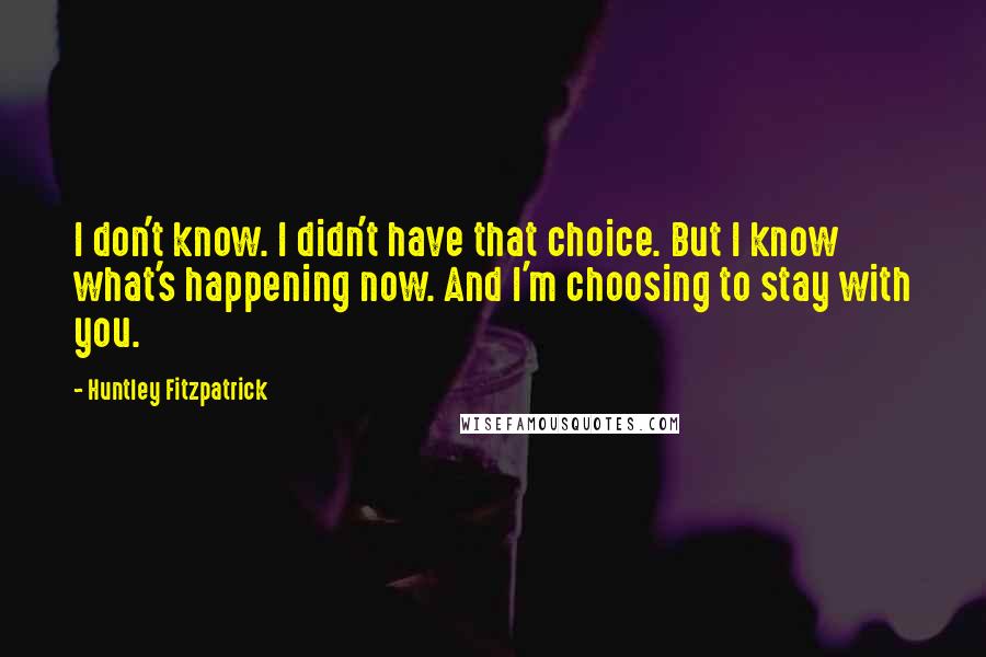 Huntley Fitzpatrick Quotes: I don't know. I didn't have that choice. But I know what's happening now. And I'm choosing to stay with you.