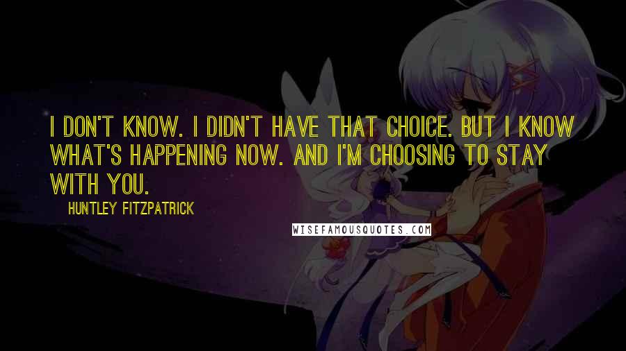 Huntley Fitzpatrick Quotes: I don't know. I didn't have that choice. But I know what's happening now. And I'm choosing to stay with you.