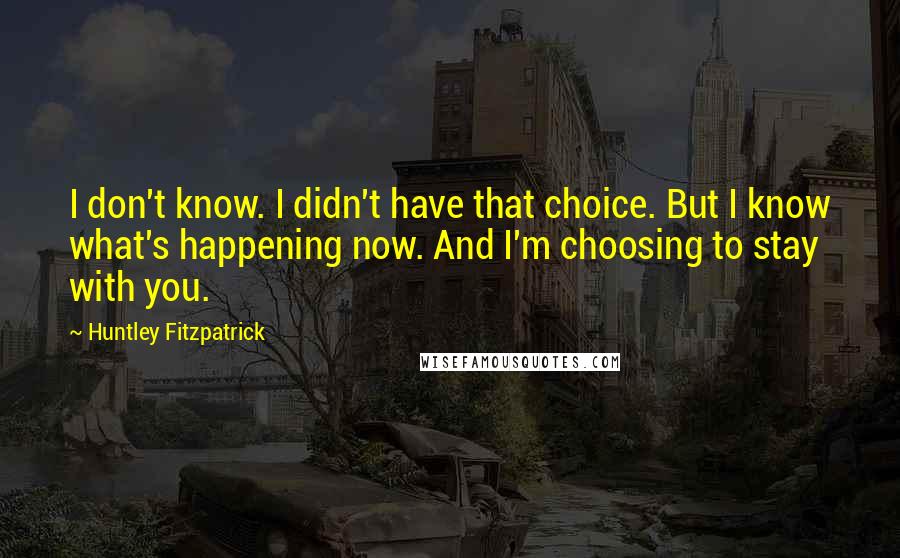 Huntley Fitzpatrick Quotes: I don't know. I didn't have that choice. But I know what's happening now. And I'm choosing to stay with you.