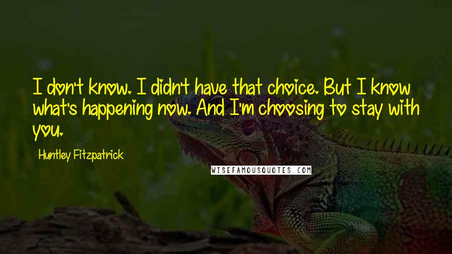 Huntley Fitzpatrick Quotes: I don't know. I didn't have that choice. But I know what's happening now. And I'm choosing to stay with you.