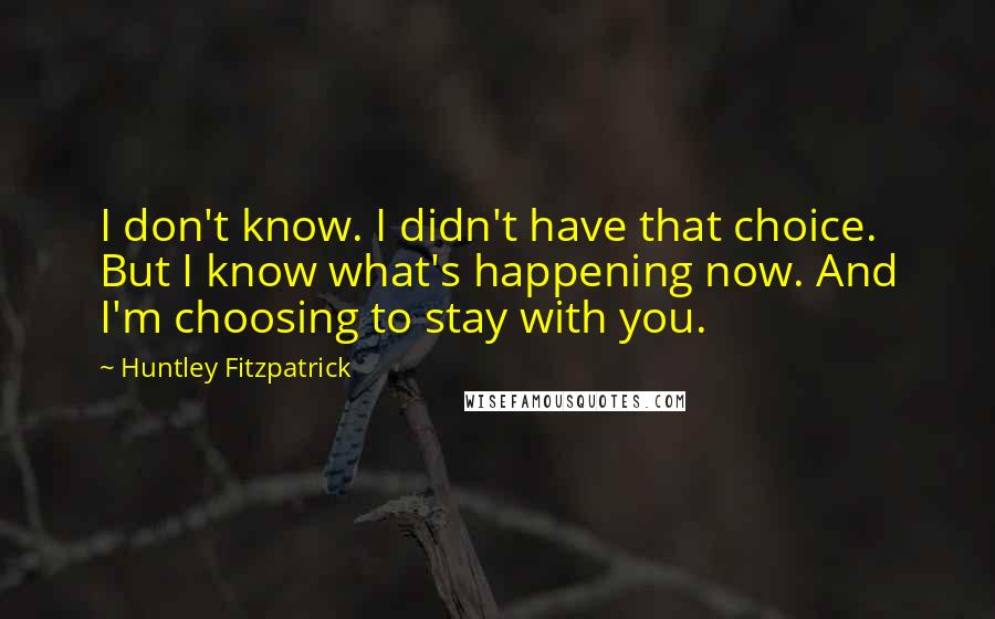Huntley Fitzpatrick Quotes: I don't know. I didn't have that choice. But I know what's happening now. And I'm choosing to stay with you.