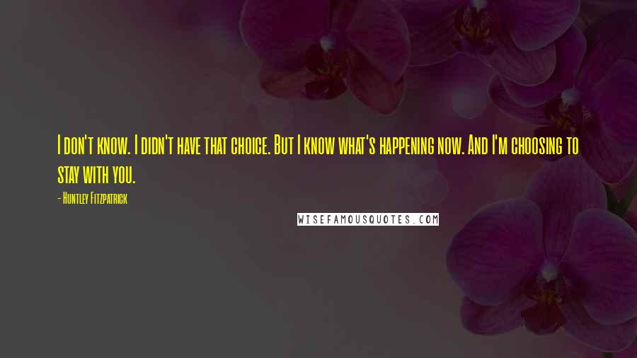 Huntley Fitzpatrick Quotes: I don't know. I didn't have that choice. But I know what's happening now. And I'm choosing to stay with you.