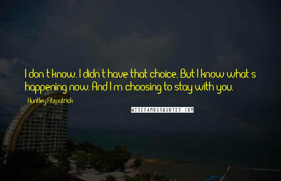 Huntley Fitzpatrick Quotes: I don't know. I didn't have that choice. But I know what's happening now. And I'm choosing to stay with you.
