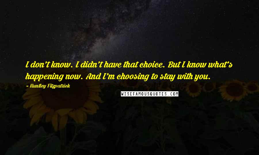 Huntley Fitzpatrick Quotes: I don't know. I didn't have that choice. But I know what's happening now. And I'm choosing to stay with you.