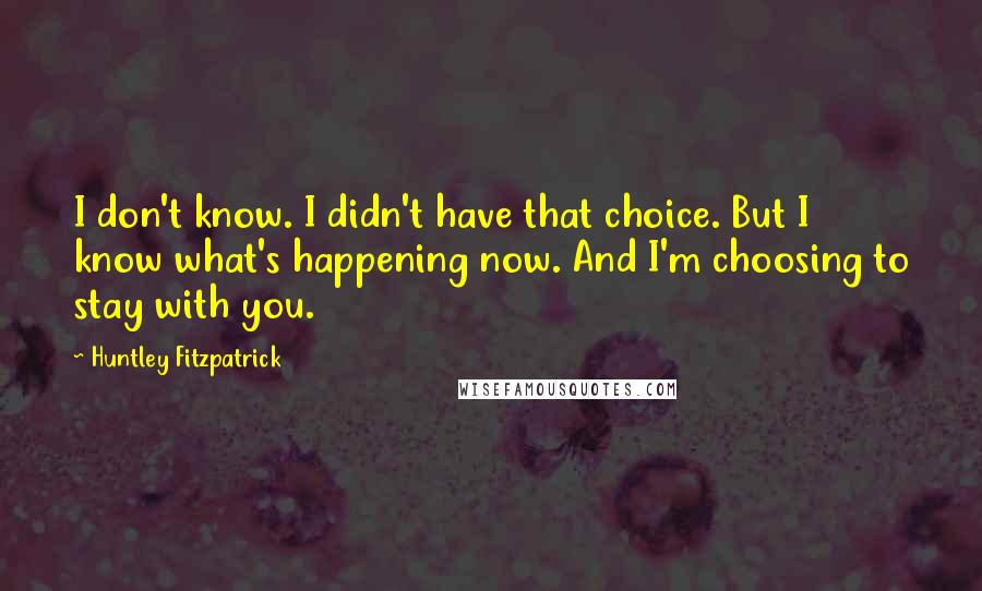 Huntley Fitzpatrick Quotes: I don't know. I didn't have that choice. But I know what's happening now. And I'm choosing to stay with you.