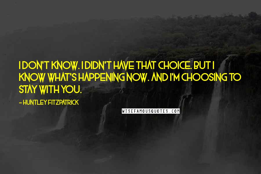 Huntley Fitzpatrick Quotes: I don't know. I didn't have that choice. But I know what's happening now. And I'm choosing to stay with you.